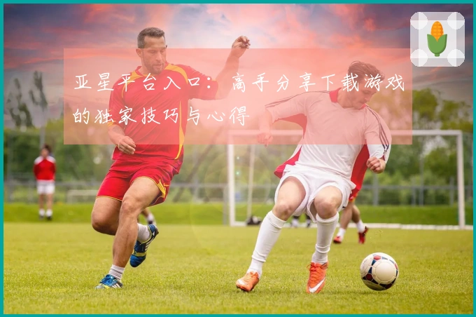 亚星平台入口：高手分享下载游戏的独家技巧与心得